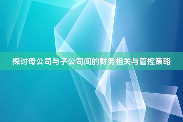 探讨母公司与子公司间的财务相关与管控策略