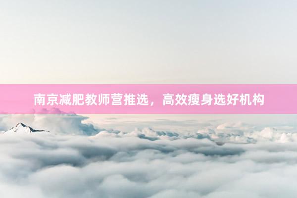 南京减肥教师营推选，高效瘦身选好机构