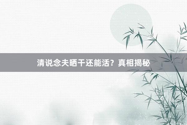 清说念夫晒干还能活？真相揭秘