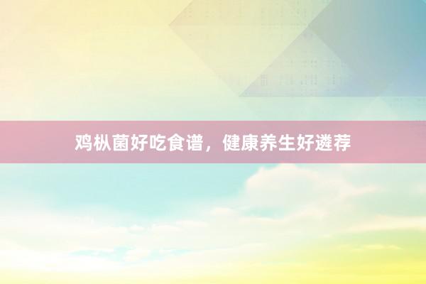 鸡枞菌好吃食谱，健康养生好遴荐
